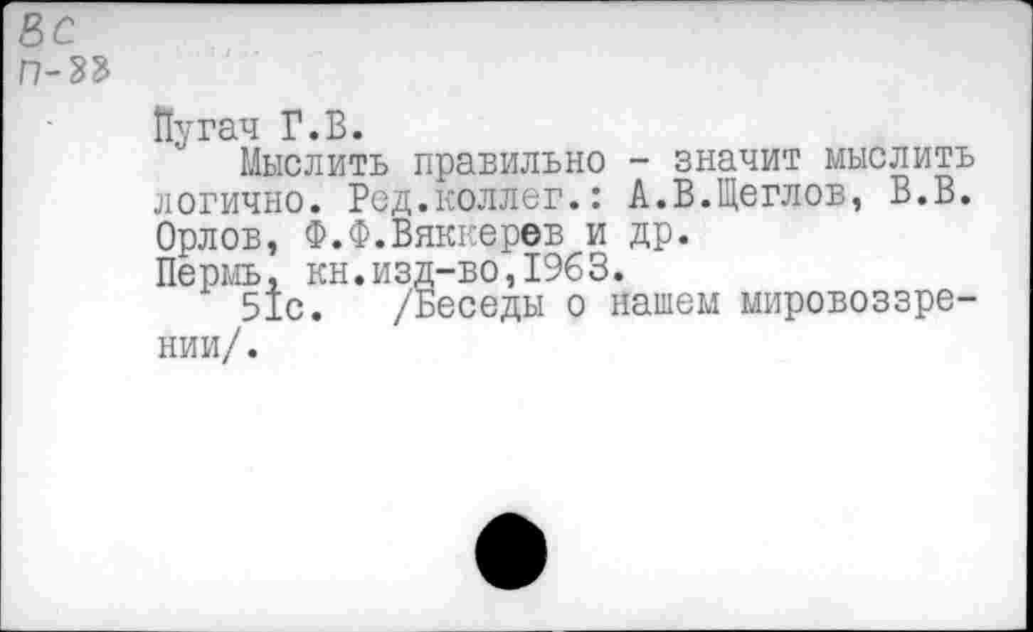 ﻿Вс
Г7-33
Пугач Г.В.
Мыслить правильно - значит мыслить логично. Ред.коллег.: А.В.Щеглов, В.В. Орлов, Ф.Ф.Вяккерев и др.
Пермь, кн.изд-во,1963.
51с. /Беседы о нашем мировоззрении/.